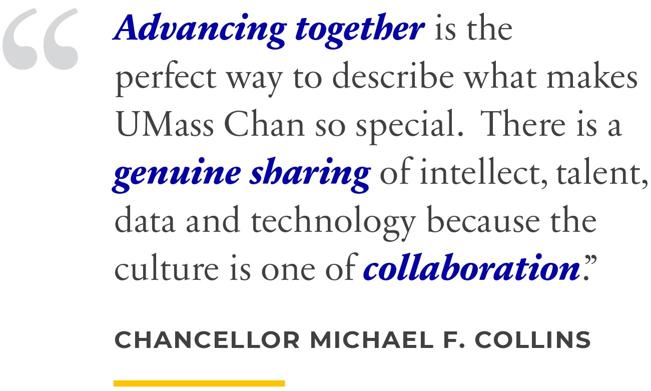 Advancing together is the perfect way to describe what makes UMass Chan so special. There is a genuine sharing of intellect, talent, data and technology because the culture is one of collaboration.&rdquo; Chancellor Michael F. Collins